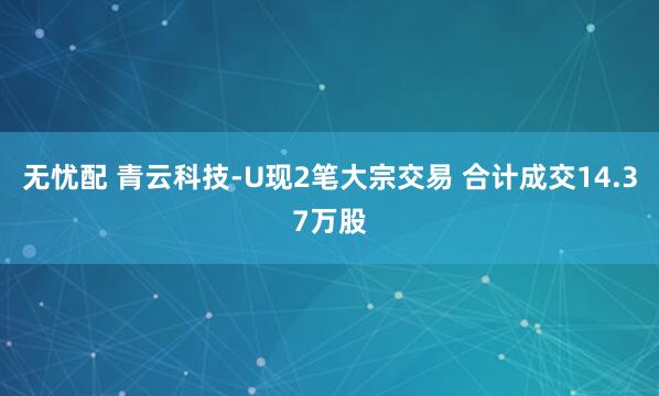 无忧配 青云科技-U现2笔大宗交易 合计成交14.37万股