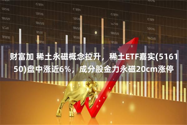 财富加 稀土永磁概念拉升，稀土ETF嘉实(516150)盘中涨近6%，成分股金力永磁20cm涨停