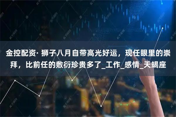 金控配资· 狮子八月自带高光好运，现任眼里的崇拜，比前任的敷衍珍贵多了_工作_感情_天蝎座